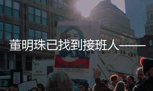 董明珠已找到接班人——新任領導者的崛起與企業(yè)文化傳承