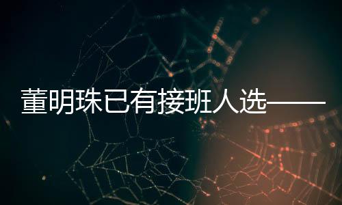 董明珠已有接班人選——企業(yè)內(nèi)部領(lǐng)導(dǎo)層更替揭秘