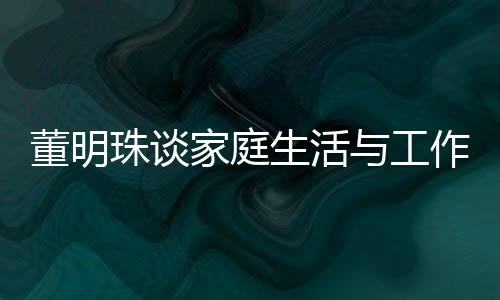 董明珠談家庭生活與工作界限，不太喜歡員工到家里