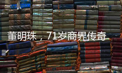 董明珠，71歲商界傳奇，再續(xù)三年輝煌