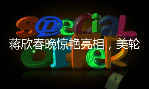 蔣欣春晚驚艷亮相，美輪美奐如仙