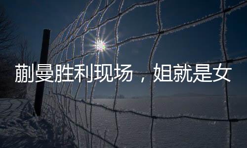 蒯曼勝利現(xiàn)場，姐就是女王，霸氣側漏的勝利瞬間