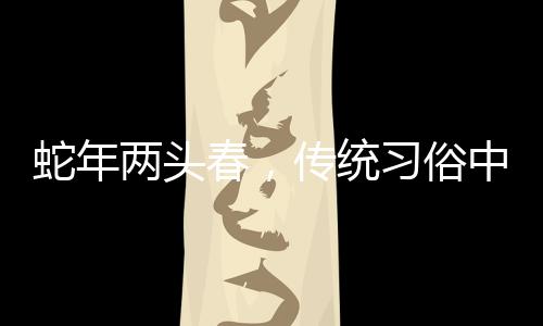 蛇年兩頭春，傳統(tǒng)習(xí)俗中的躲春現(xiàn)象解讀