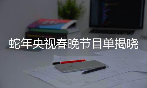 蛇年央視春晚節(jié)目單揭曉，盛宴再度呈現(xiàn)