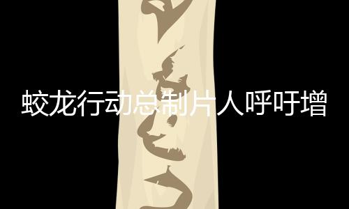 蛟龍行動總制片人呼吁增加排片——助力影片贏得更多觀眾關(guān)注