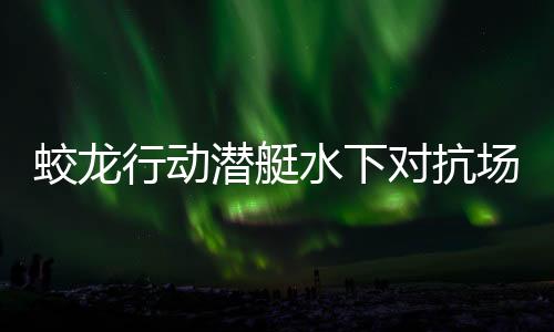 蛟龍行動(dòng)潛艇水下對抗場面超燃，引爆視覺盛宴