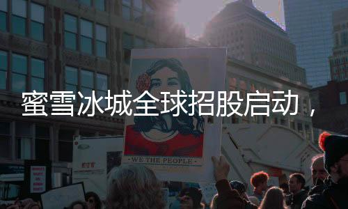 蜜雪冰城全球招股啟動(dòng)，連鎖茶飲品牌邁向國(guó)際化的一大步
