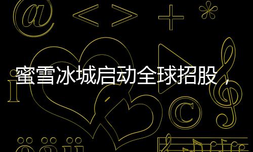 蜜雪冰城啟動全球招股，掀開連鎖加盟品牌全新篇章
