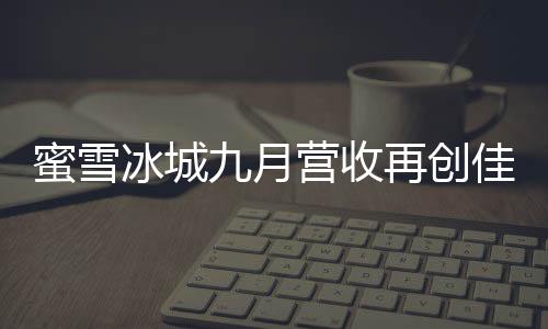 蜜雪冰城九月?tīng)I(yíng)收再創(chuàng)佳績(jī)，賺得盆滿(mǎn)缽滿(mǎn)，強(qiáng)勢(shì)收獲三十五億佳績(jī)！