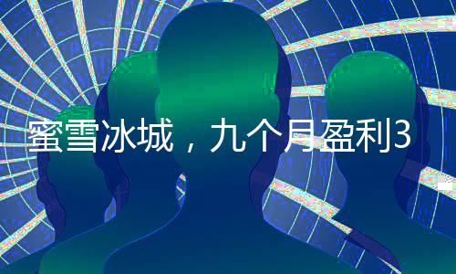 蜜雪冰城，九個月盈利35億的冰爽奇跡