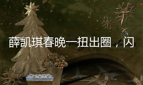 薛凱琪春晚一扭出圈，閃耀舞臺(tái)，成流量新寵