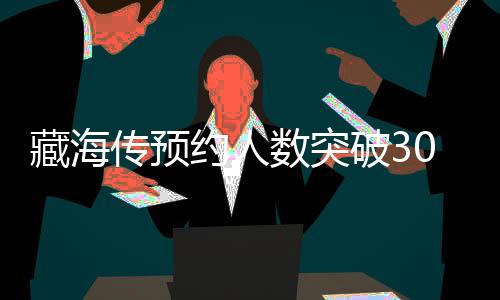 藏海傳預(yù)約人數(shù)突破300萬大關(guān)，熱門新作引領(lǐng)新一輪文化熱潮