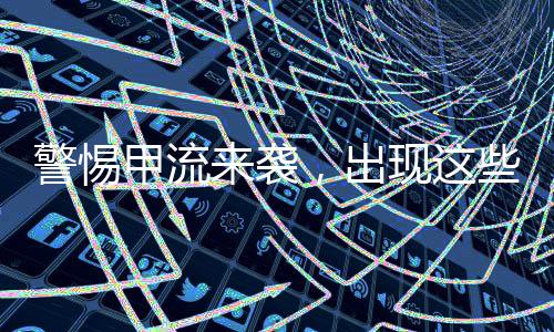 警惕甲流來襲，出現(xiàn)這些癥狀需高度警惕