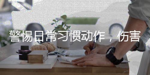 警惕日常習(xí)慣動作，傷害眼睛的隱形殺手