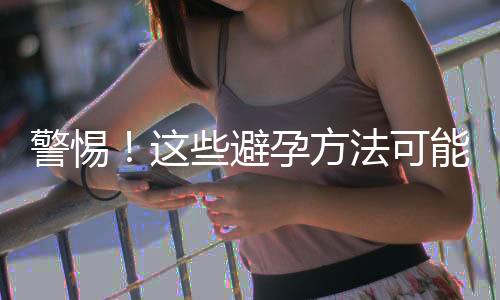 警惕！這些避孕方法可能并不靠譜