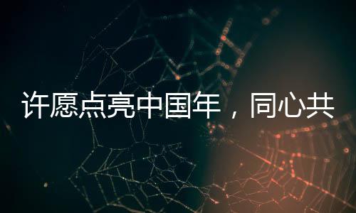 許愿點亮中國年，同心共筑家國夢