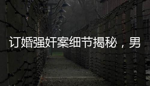 訂婚強(qiáng)奸案細(xì)節(jié)揭秘，男方家屬要求退還彩禮背后的真相