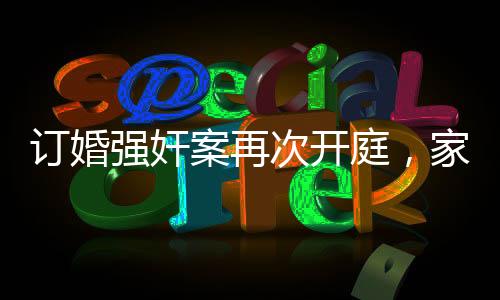 訂婚強(qiáng)奸案再次開庭，家屬堅(jiān)持無罪立場