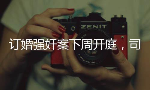 訂婚強(qiáng)奸案下周開庭，司法公正與社會(huì)關(guān)注并存
