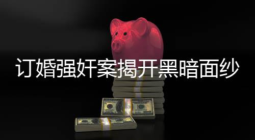 訂婚強奸案揭開黑暗面紗，男方父親發(fā)長文揭示事件內(nèi)幕