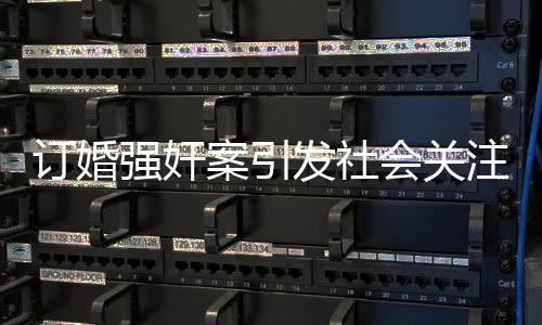 訂婚強(qiáng)奸案引發(fā)社會(huì)關(guān)注，男方家屬要求退還彩禮，法律與道德面臨考驗(yàn)