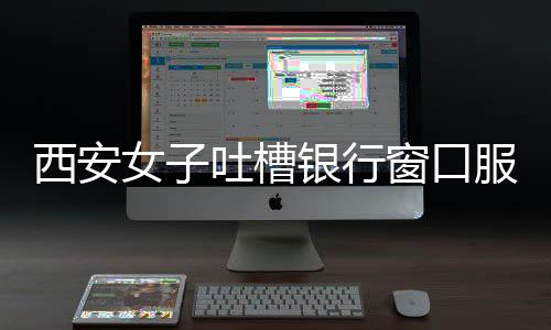 西安女子吐槽銀行窗口服務(wù)問題，八個窗口六個閑置，服務(wù)質(zhì)量待提升