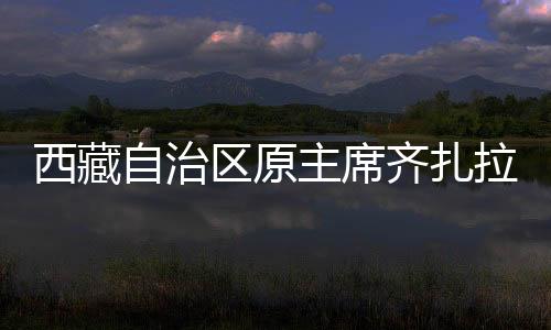 西藏自治區(qū)原主席齊扎拉被查，深度解析與反思