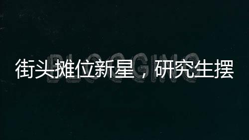 街頭攤位新星，研究生擺攤日入七百元，探尋背后的故事