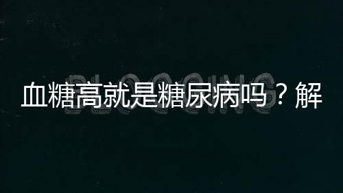 血糖高就是糖尿病嗎？解析血糖與糖尿病的關系