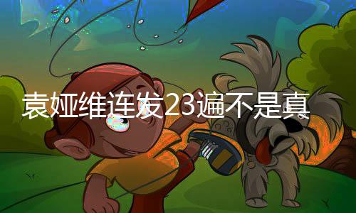 袁婭維連發(fā)23遍不是真的——揭秘背后的真相