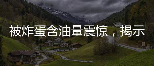 被炸蛋含油量震驚，揭示背后的驚人真相