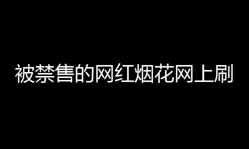 被禁售的網(wǎng)紅煙花網(wǎng)上刷屏，官方回應(yīng)