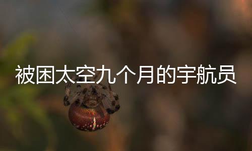 被困太空九個(gè)月的宇航員歸返地球的時(shí)間確定了嗎？一篇全面的分析與解讀