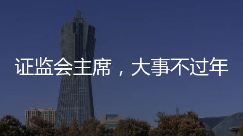 證監(jiān)會(huì)主席，大事不過年，只爭(zhēng)朝夕——加速資本市場(chǎng)發(fā)展的堅(jiān)定決心與行動(dòng)