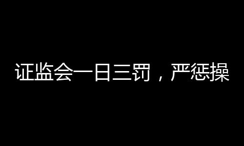 證監(jiān)會一日三罰，嚴懲操縱股價行為，維護資本市場秩序