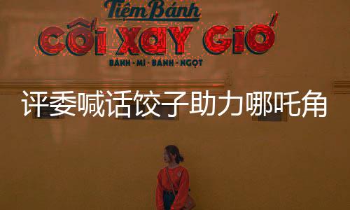 評委喊話餃子助力哪吒角逐奧斯卡，期待中國影視再創(chuàng)輝煌