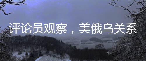 評論員觀察，美俄烏關(guān)系已悄然變質(zhì)