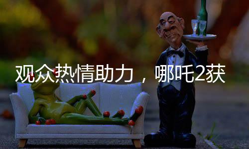 觀眾熱情助力，哪吒2獲百億補貼，共創(chuàng)影視輝煌