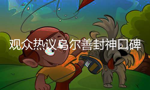 觀眾熱議烏爾善封神口碑兩極分化現(xiàn)象，究竟是何原因？