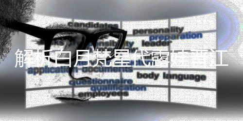 解析白月梵星代露娃晉江式演技，塑造獨特的影視佳作典范