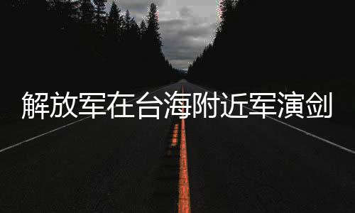 解放軍在臺(tái)海附近軍演劍指何處，深度解析與前瞻