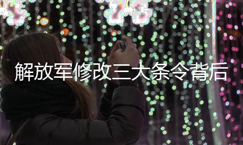 解放軍修改三大條令背后的信號(hào)與深遠(yuǎn)影響分析