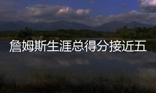 詹姆斯生涯總得分接近五萬，歷史地位再獲肯定