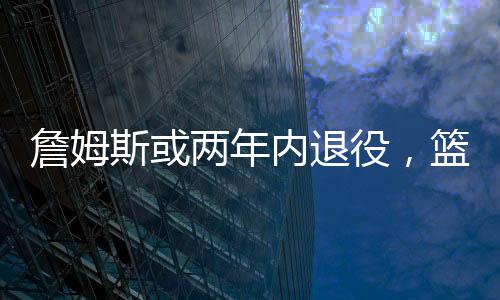 詹姆斯或兩年內(nèi)退役，籃球界的巨星告別舞臺