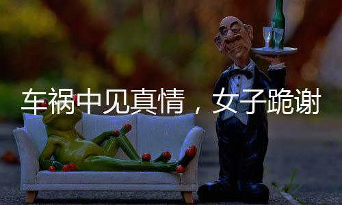 車禍中見真情，女子跪謝愛車護(hù)主