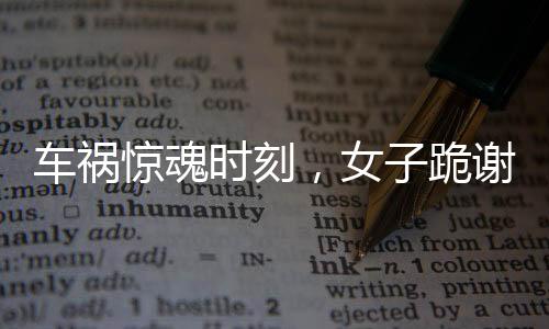 車禍驚魂時刻，女子跪謝愛車護(hù)主之恩