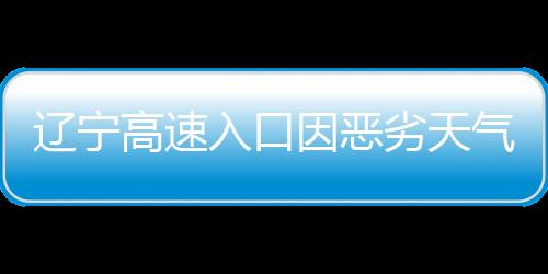 遼寧高速入口因惡劣天氣關(guān)閉，交通部門(mén)緊急應(yīng)對(duì)保障安全