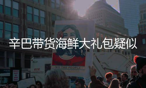 辛巴帶貨海鮮大禮包疑似翻車，消費(fèi)者遭遇驚喜變驚嚇