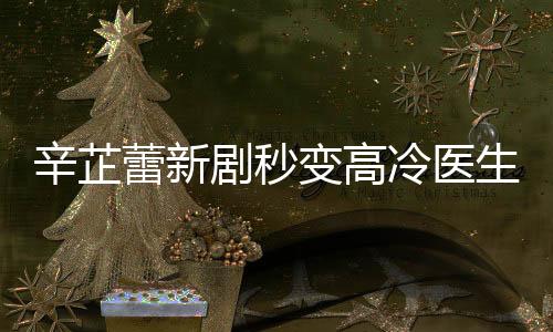 辛芷蕾新劇秒變高冷醫(yī)生，演技炸裂，塑造角色深入人心