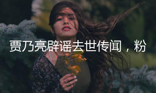 賈乃亮辟謠去世傳聞，粉碎不實(shí)傳言，堅(jiān)定回歸大眾視線